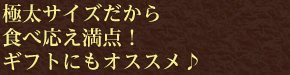 極太サイズだから食べ応え満点！ギフトにもオススメ♪